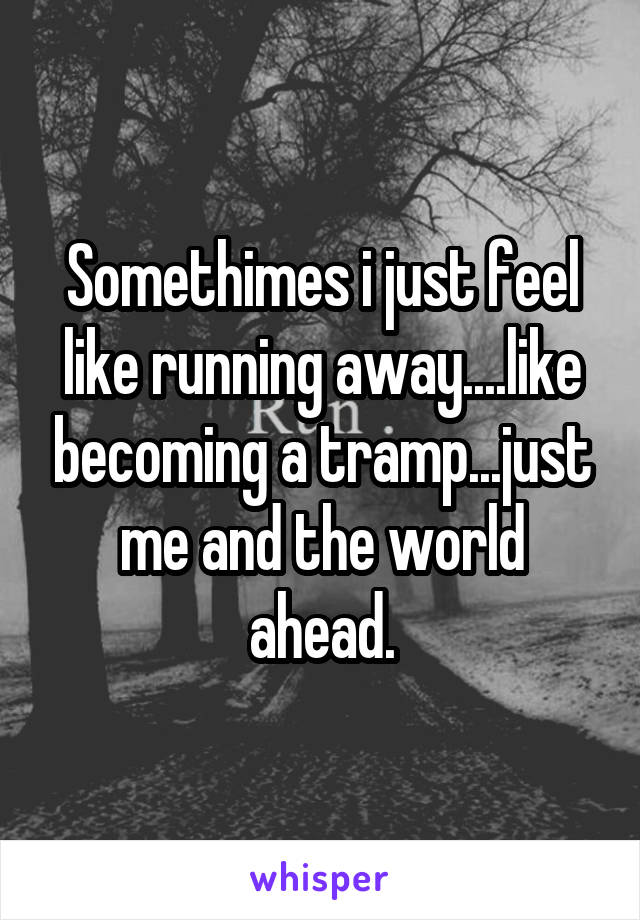 Somethimes i just feel like running away....like becoming a tramp...just me and the world ahead.