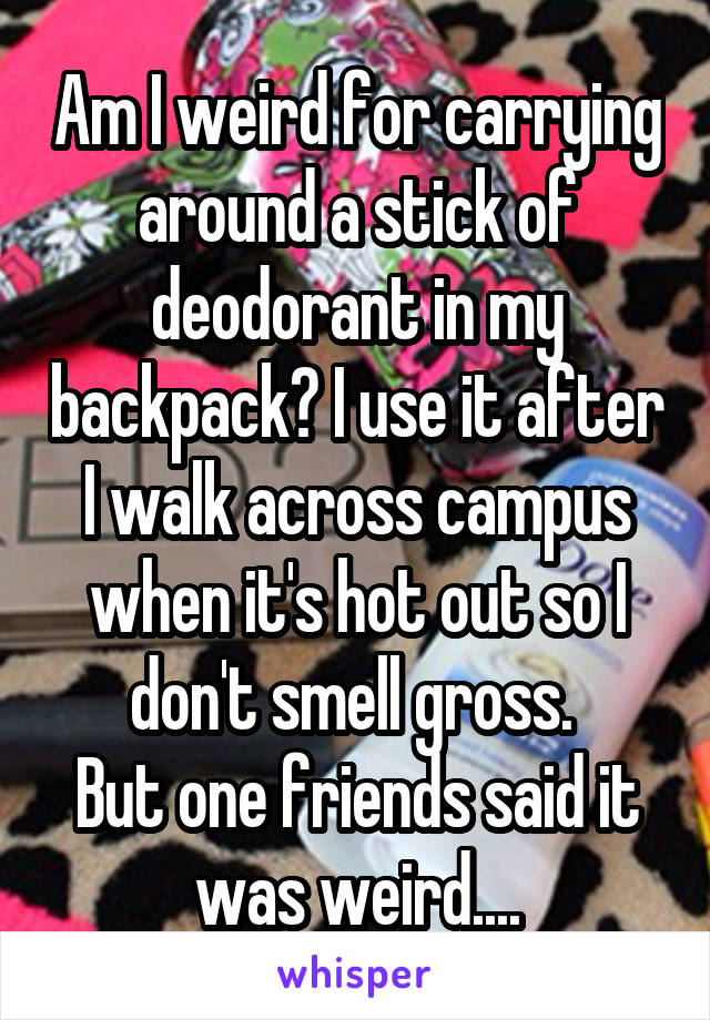 Am I weird for carrying around a stick of deodorant in my backpack? I use it after I walk across campus when it's hot out so I don't smell gross. 
But one friends said it was weird....