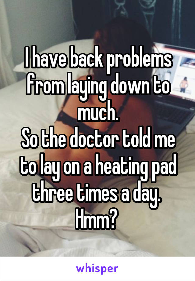 I have back problems from laying down to much.
So the doctor told me to lay on a heating pad three times a day. 
Hmm? 