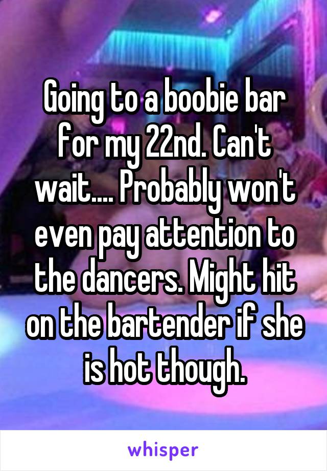 Going to a boobie bar for my 22nd. Can't wait.... Probably won't even pay attention to the dancers. Might hit on the bartender if she is hot though.