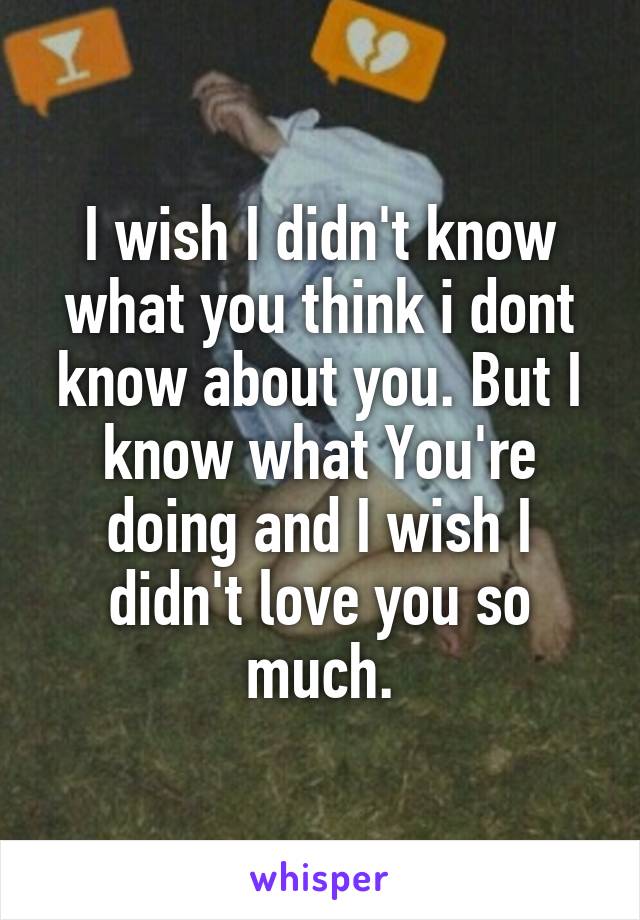 I wish I didn't know what you think i dont know about you. But I know what You're doing and I wish I didn't love you so much.