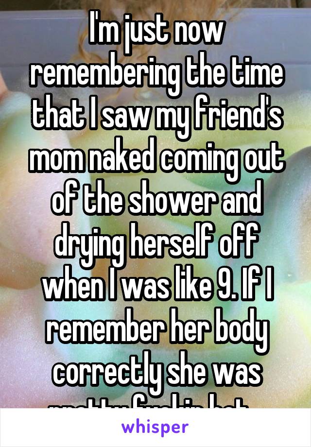 I'm just now remembering the time that I saw my friend's mom naked coming out of the shower and drying herself off when I was like 9. If I remember her body correctly she was pretty fuckin hot...