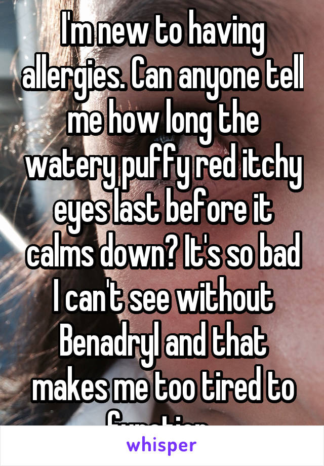 I'm new to having allergies. Can anyone tell me how long the watery puffy red itchy eyes last before it calms down? It's so bad I can't see without Benadryl and that makes me too tired to function. 