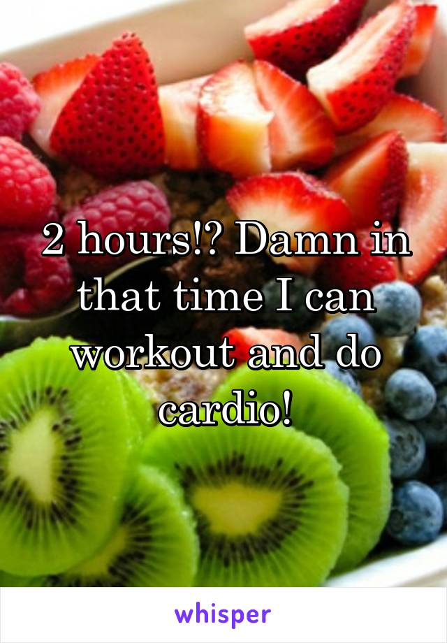 2 hours!? Damn in that time I can workout and do cardio!