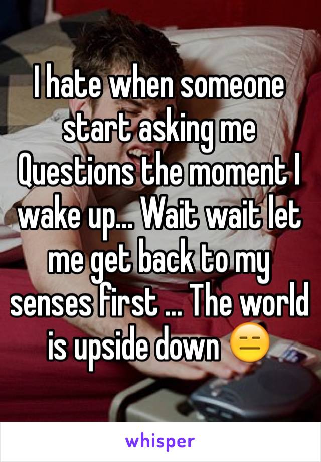 I hate when someone start asking me Questions the moment I wake up... Wait wait let me get back to my senses first ... The world is upside down 😑