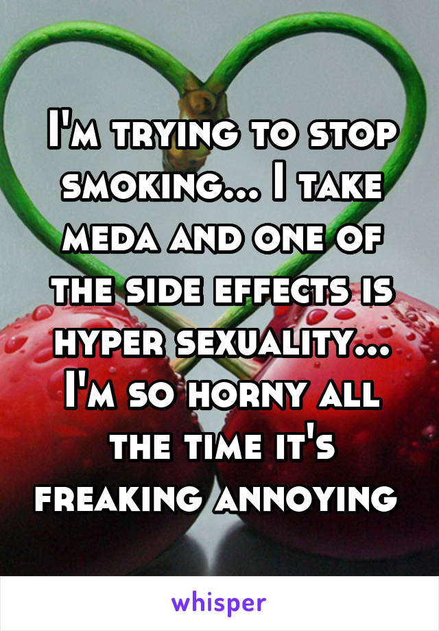 I'm trying to stop smoking... I take meda and one of the side effects is hyper sexuality... I'm so horny all the time it's freaking annoying 