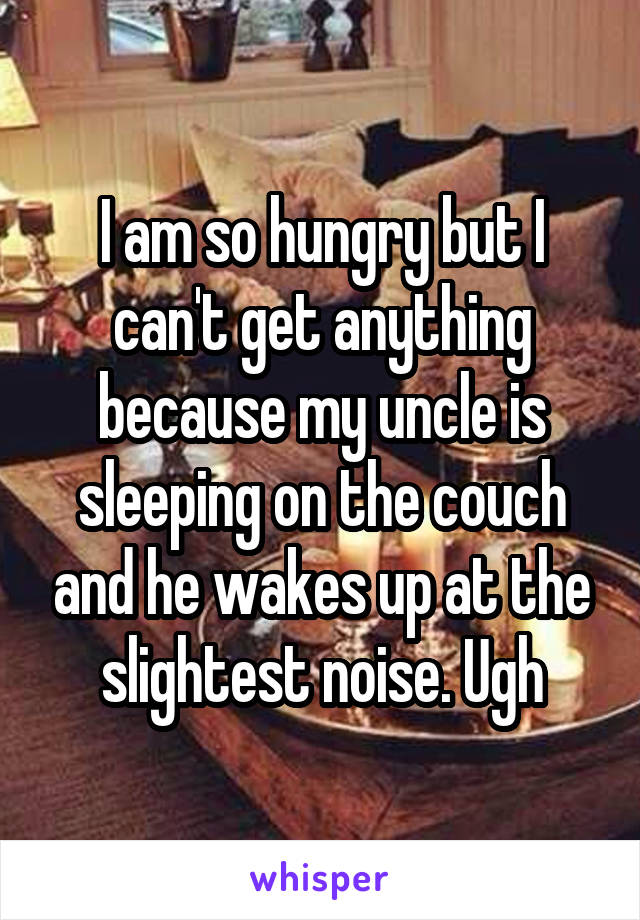 I am so hungry but I can't get anything because my uncle is sleeping on the couch and he wakes up at the slightest noise. Ugh