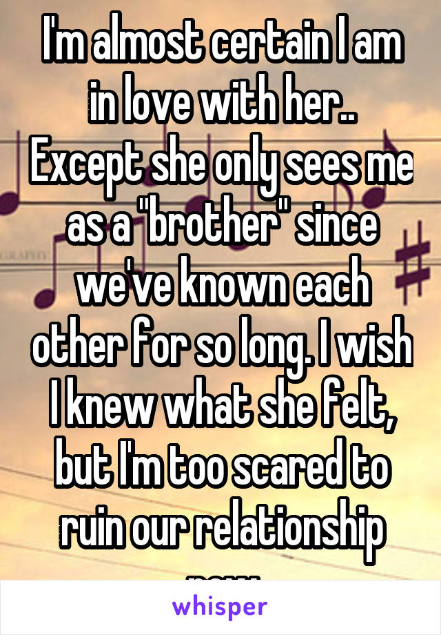 I'm almost certain I am in love with her.. Except she only sees me as a "brother" since we've known each other for so long. I wish I knew what she felt, but I'm too scared to ruin our relationship now