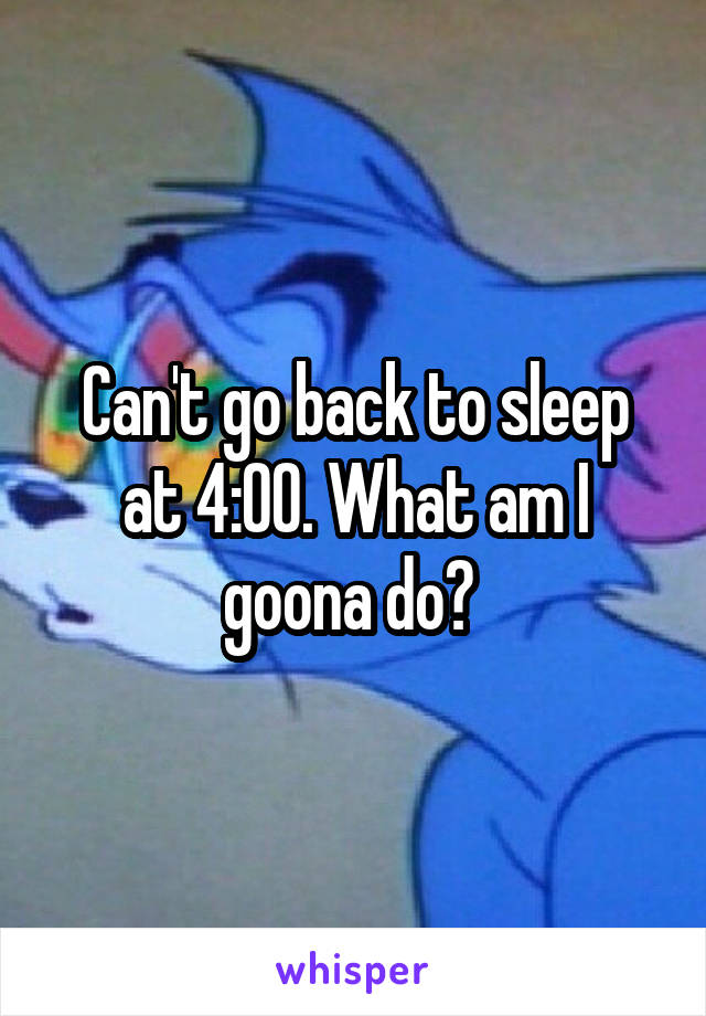 Can't go back to sleep at 4:00. What am I goona do? 