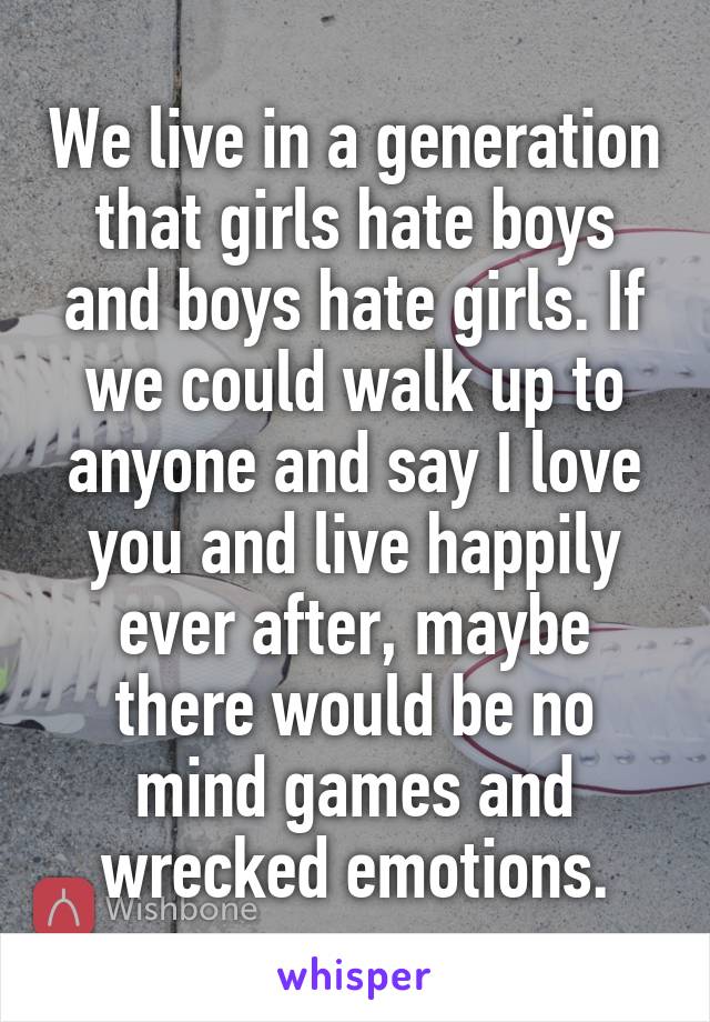 We live in a generation that girls hate boys and boys hate girls. If we could walk up to anyone and say I love you and live happily ever after, maybe there would be no mind games and wrecked emotions.