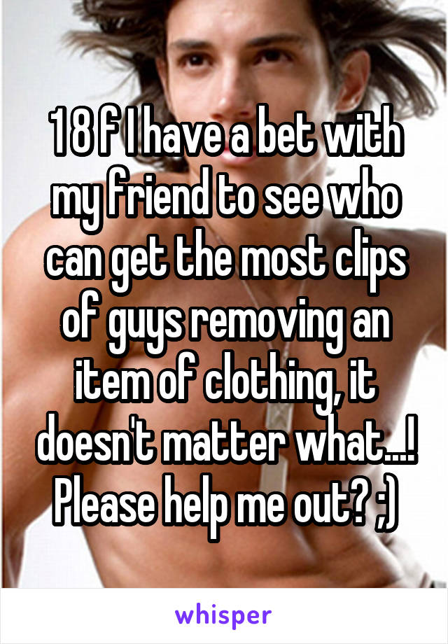 1 8 f I have a bet with my friend to see who can get the most clips of guys removing an item of clothing, it doesn't matter what...! Please help me out? ;)