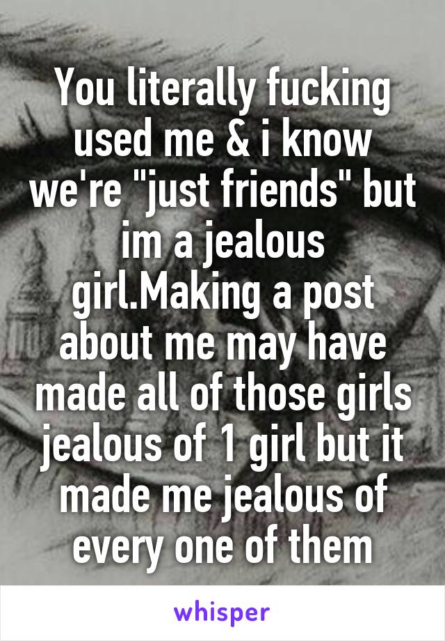 You literally fucking used me & i know we're "just friends" but im a jealous girl.Making a post about me may have made all of those girls jealous of 1 girl but it made me jealous of every one of them