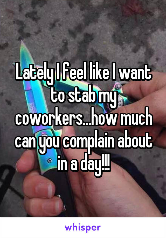 Lately I feel like I want to stab my coworkers...how much can you complain about in a day!!!