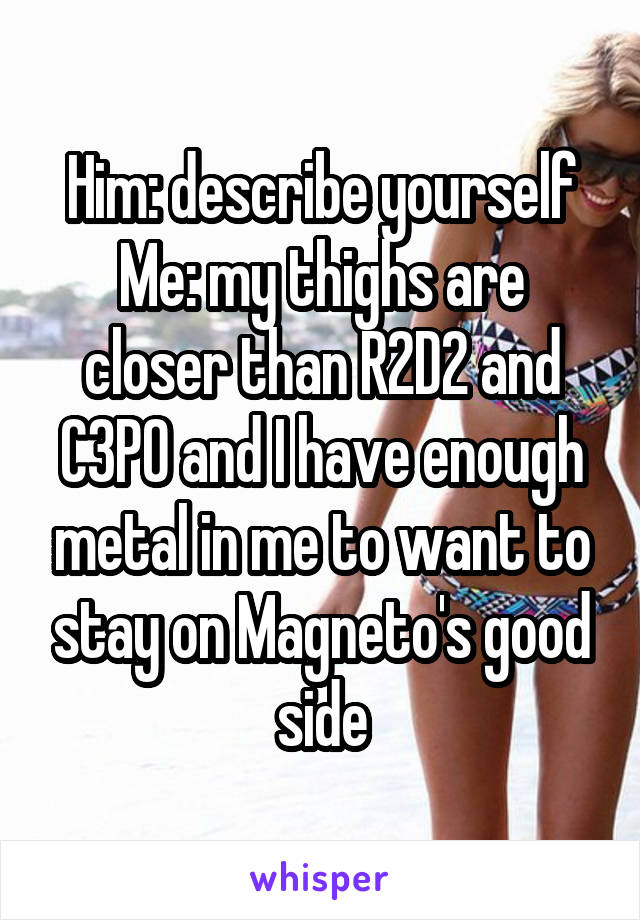 Him: describe yourself
Me: my thighs are closer than R2D2 and C3P0 and I have enough metal in me to want to stay on Magneto's good side