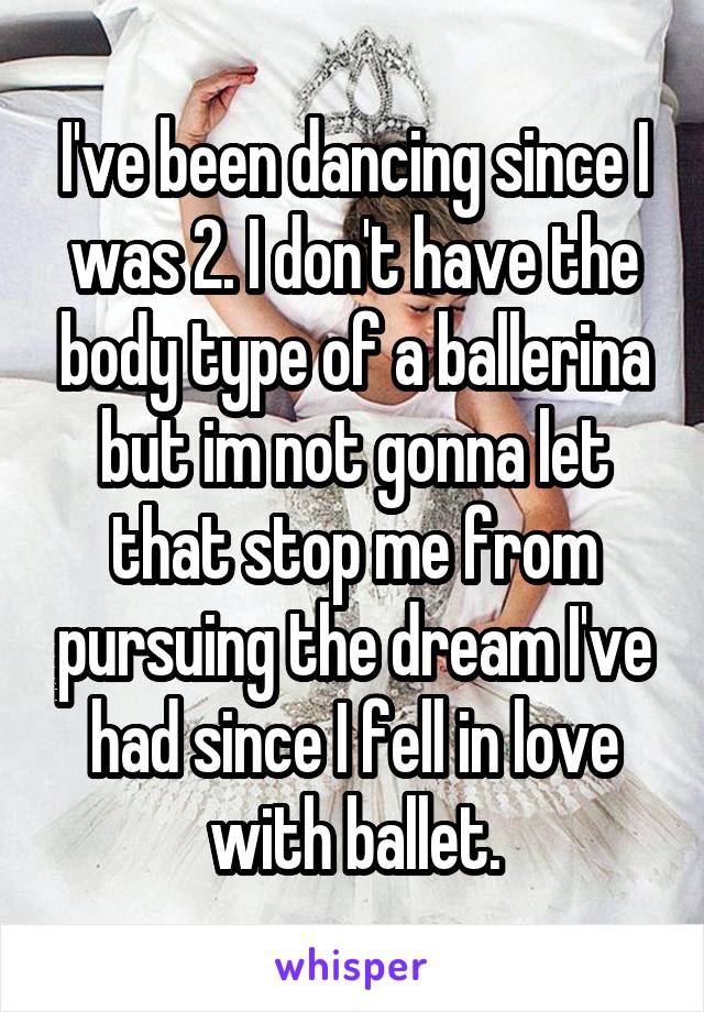 I've been dancing since I was 2. I don't have the body type of a ballerina but im not gonna let that stop me from pursuing the dream I've had since I fell in love with ballet.