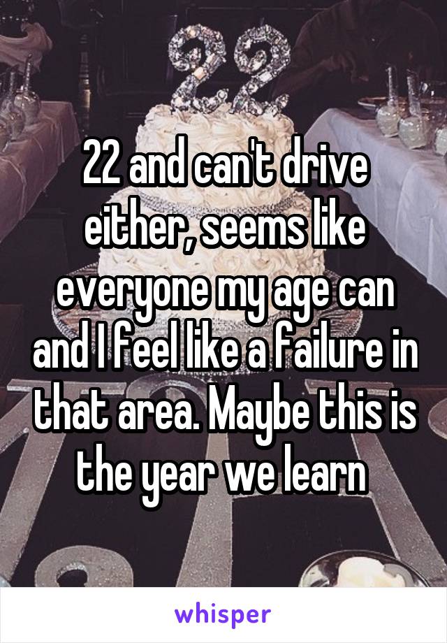 22 and can't drive either, seems like everyone my age can and I feel like a failure in that area. Maybe this is the year we learn 