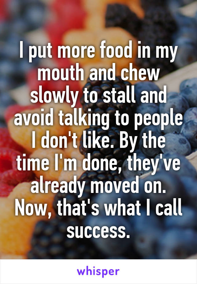 I put more food in my mouth and chew slowly to stall and avoid talking to people I don't like. By the time I'm done, they've already moved on. Now, that's what I call success.