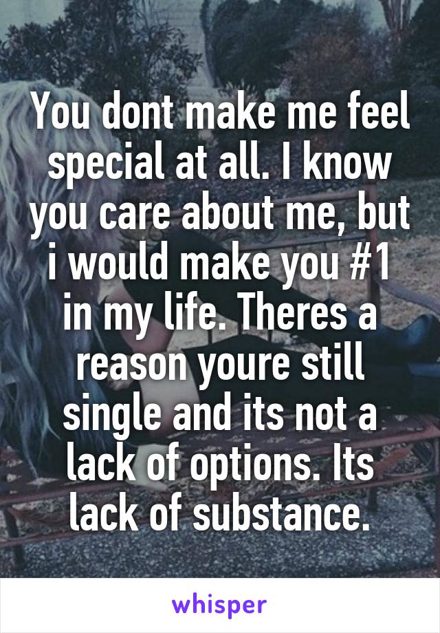 You dont make me feel special at all. I know you care about me, but i would make you #1 in my life. Theres a reason youre still single and its not a lack of options. Its lack of substance.