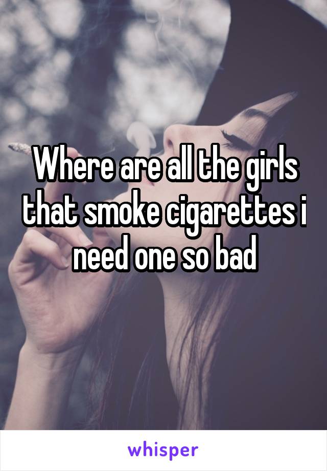 Where are all the girls that smoke cigarettes i need one so bad
