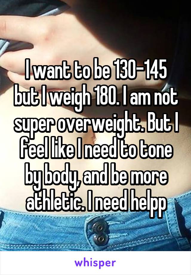 I want to be 130-145 but I weigh 180. I am not super overweight. But I feel like I need to tone by body, and be more athletic. I need helpp