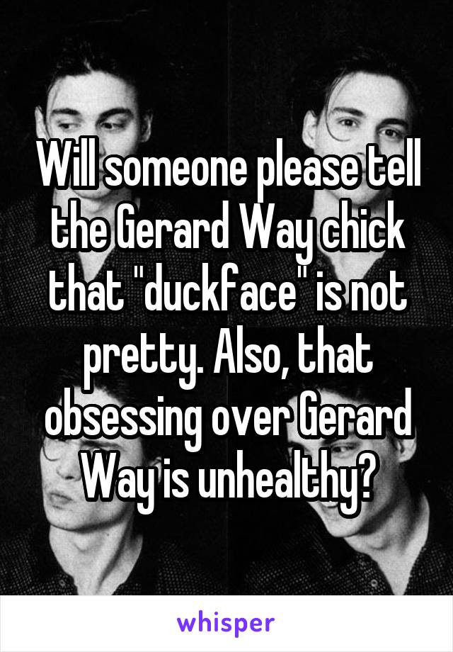 Will someone please tell the Gerard Way chick that "duckface" is not pretty. Also, that obsessing over Gerard Way is unhealthy?