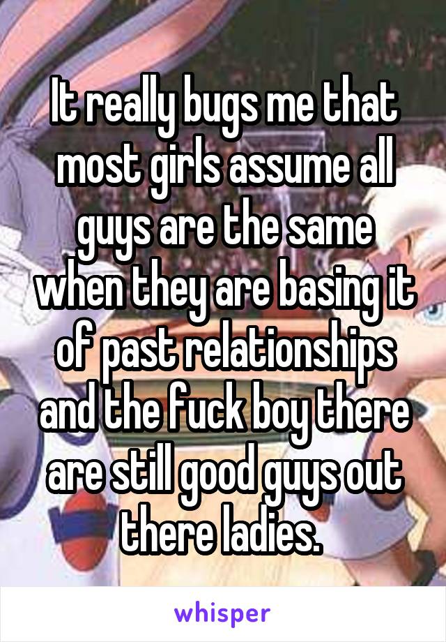 It really bugs me that most girls assume all guys are the same when they are basing it of past relationships and the fuck boy there are still good guys out there ladies. 