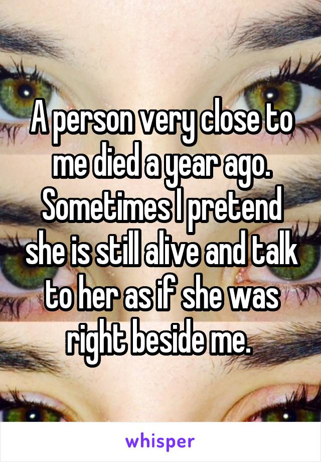 A person very close to me died a year ago. Sometimes I pretend she is still alive and talk to her as if she was right beside me. 