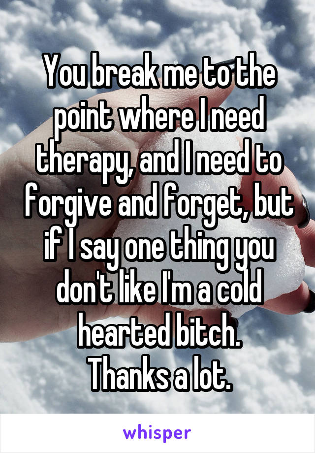 You break me to the point where I need therapy, and I need to forgive and forget, but if I say one thing you don't like I'm a cold hearted bitch.
Thanks a lot.