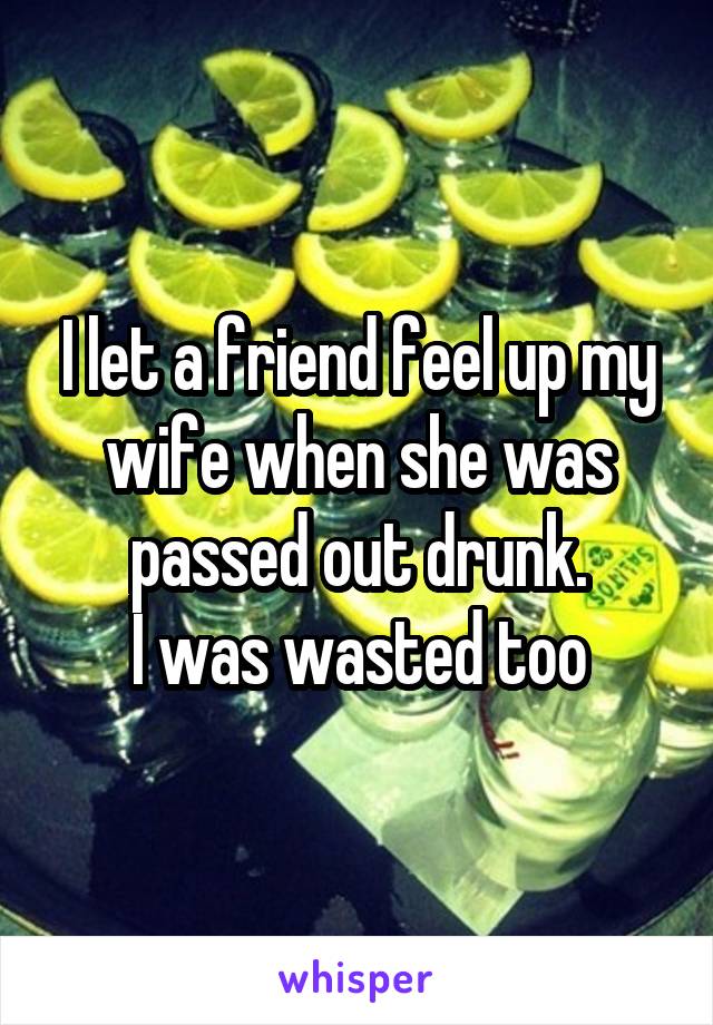 I let a friend feel up my wife when she was passed out drunk.
I was wasted too