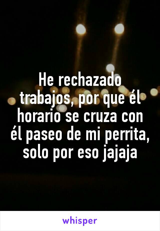 He rechazado trabajos, por que él horario se cruza con él paseo de mi perrita, solo por eso jajaja