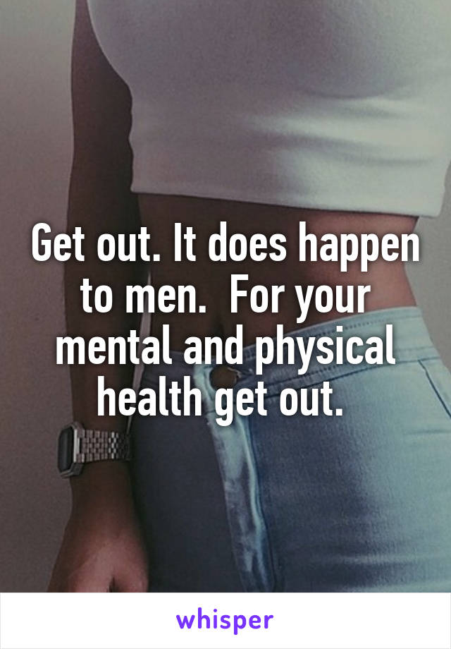 Get out. It does happen to men.  For your mental and physical health get out. 