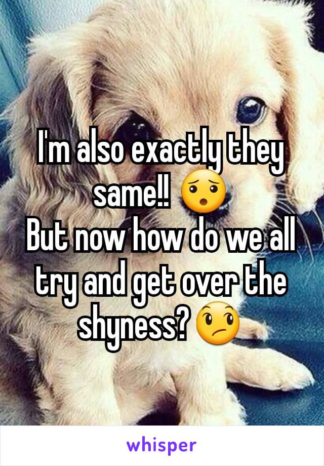 I'm also exactly they same!! 😯
But now how do we all try and get over the shyness?😞