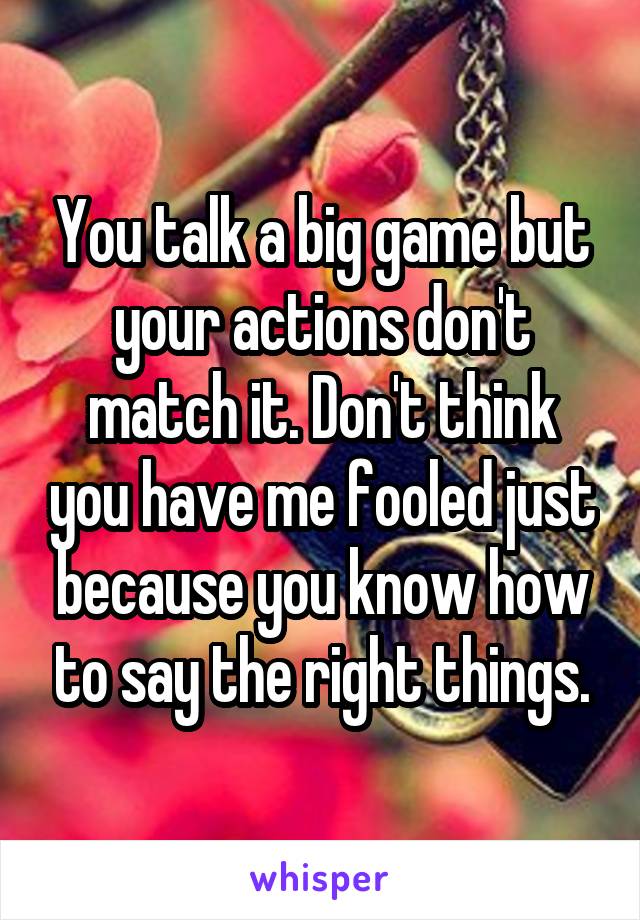 You talk a big game but your actions don't match it. Don't think you have me fooled just because you know how to say the right things.