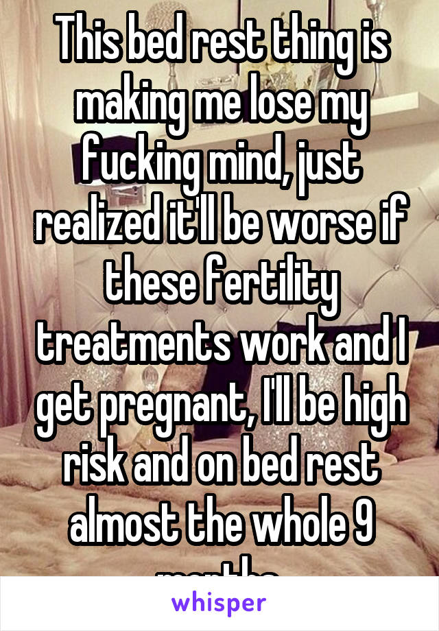 This bed rest thing is making me lose my fucking mind, just realized it'll be worse if these fertility treatments work and I get pregnant, I'll be high risk and on bed rest almost the whole 9 months 