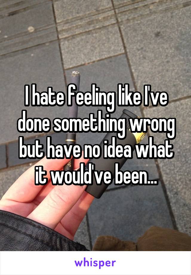 I hate feeling like I've done something wrong but have no idea what it would've been...