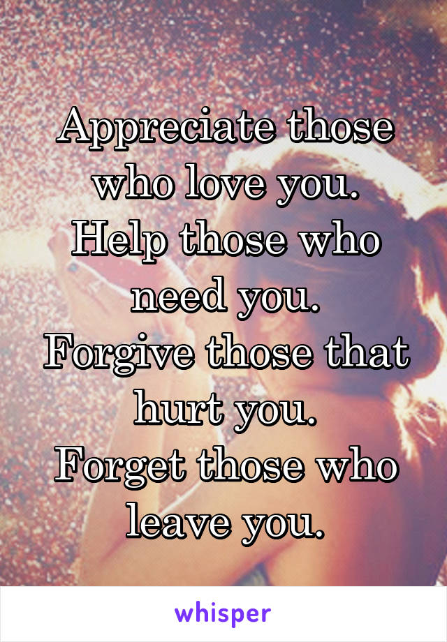 Appreciate those who love you.
Help those who need you.
Forgive those that hurt you.
Forget those who leave you.