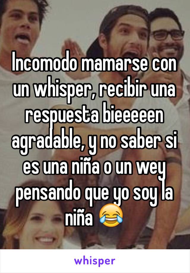 Incomodo mamarse con un whisper, recibir una respuesta bieeeeen agradable, y no saber si es una niña o un wey pensando que yo soy la niña 😂