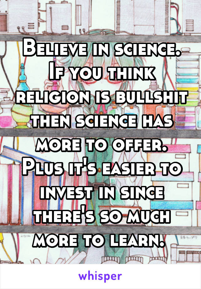 Believe in science. If you think religion is bullshit then science has more to offer. Plus it's easier to invest in since there's so much more to learn. 