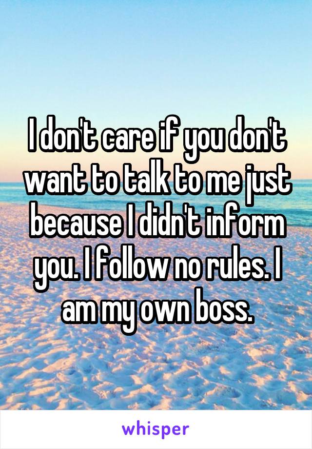 I don't care if you don't want to talk to me just because I didn't inform you. I follow no rules. I am my own boss.