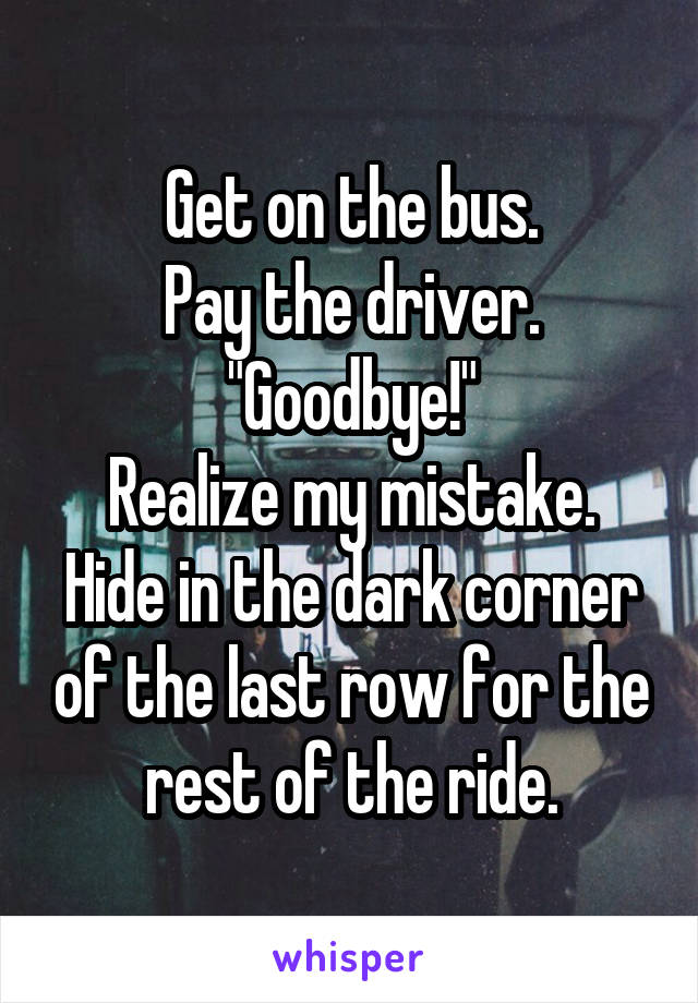 Get on the bus.
Pay the driver.
"Goodbye!"
Realize my mistake.
Hide in the dark corner of the last row for the rest of the ride.