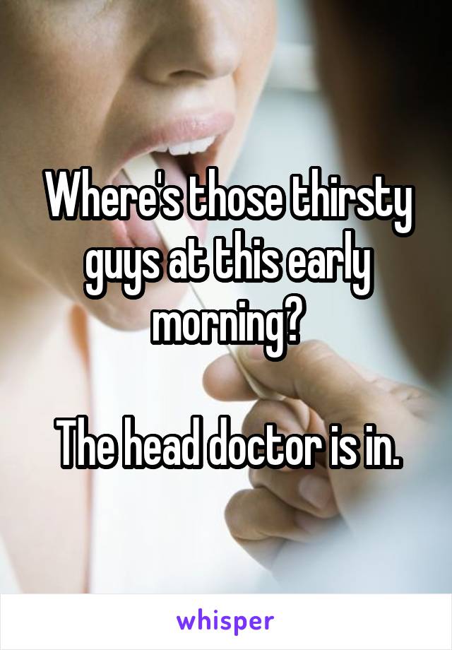 Where's those thirsty guys at this early morning?

The head doctor is in.