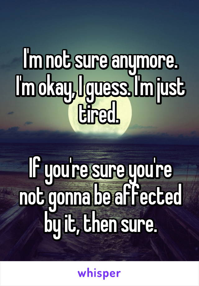 I'm not sure anymore. I'm okay, I guess. I'm just tired. 

If you're sure you're not gonna be affected by it, then sure.