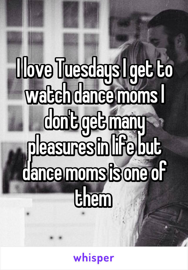 I love Tuesdays I get to watch dance moms I don't get many pleasures in life but dance moms is one of them 