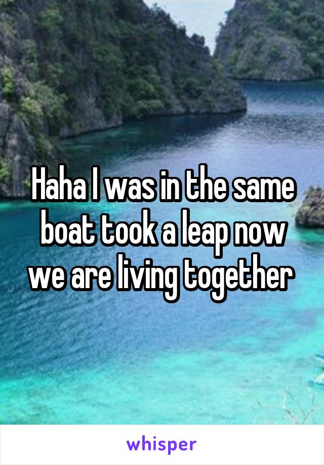 Haha I was in the same boat took a leap now we are living together 