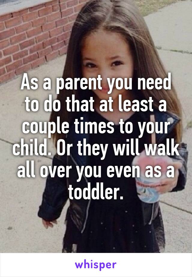 As a parent you need to do that at least a couple times to your child. Or they will walk all over you even as a toddler.