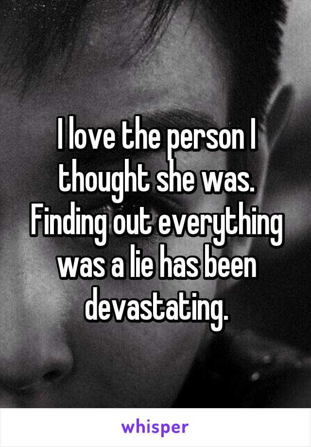 I love the person I thought she was. Finding out everything was a lie has been devastating.