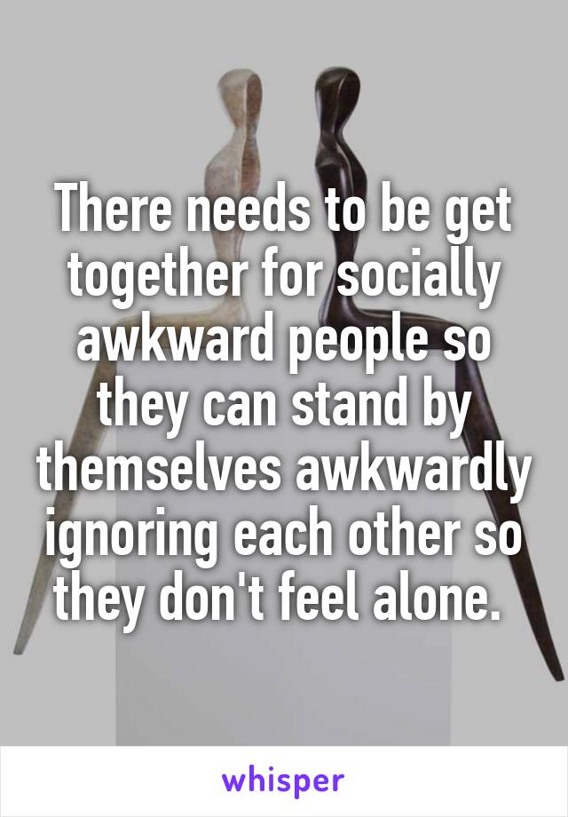 There needs to be get together for socially awkward people so they can stand by themselves awkwardly ignoring each other so they don't feel alone. 