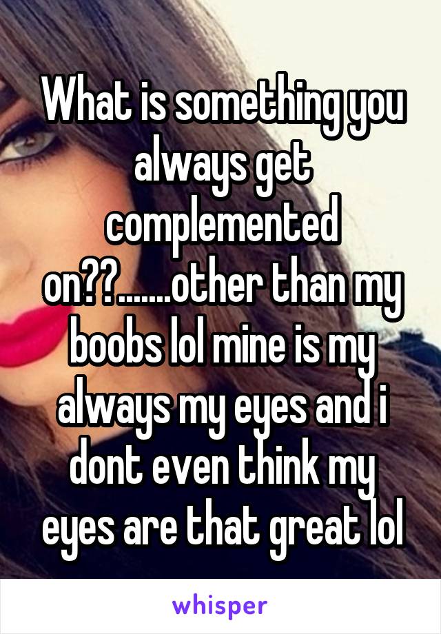 What is something you always get complemented on??.......other than my boobs lol mine is my always my eyes and i dont even think my eyes are that great lol