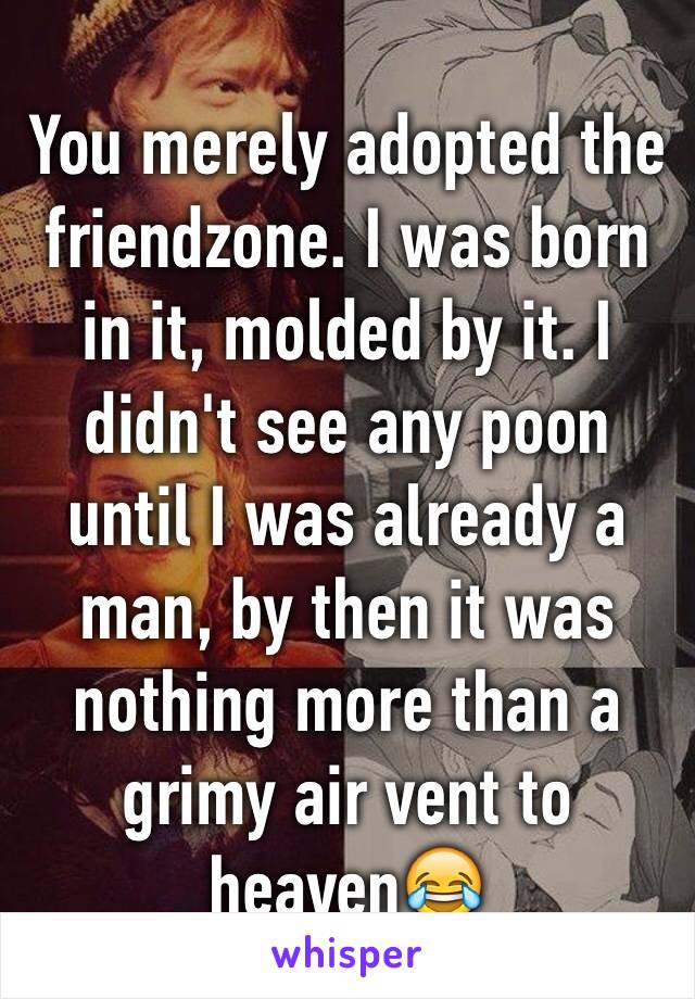 You merely adopted the friendzone. I was born in it, molded by it. I didn't see any poon until I was already a man, by then it was nothing more than a grimy air vent to heaven😂