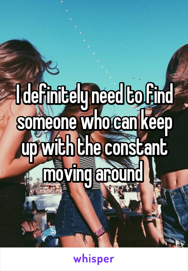 I definitely need to find someone who can keep up with the constant moving around 